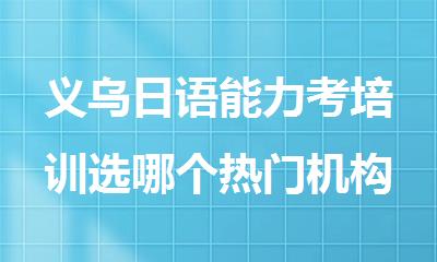 义乌日语能力考培训选哪个热门机构精选人气排行榜名单出炉