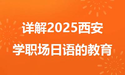 详解2025西安学职场日语的教育机构排名榜首名单