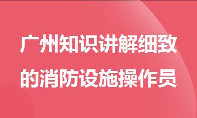 广州知识讲解细致的消防设施操作员培训机构名单出炉