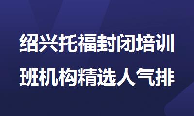 绍兴托福封闭培训班机构精选人气排行榜名单出炉