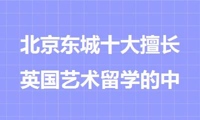 北京东城十大擅长英国艺术留学的中介机构榜首排名推荐