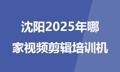 沈阳2025年哪家视频剪辑培训机构人气排名靠前
