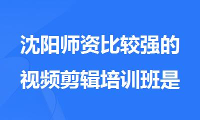 沈阳师资比较强的视频剪辑培训班是哪家