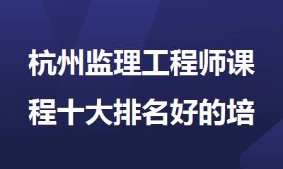 杭州监理工程师课程十大排名好的培训班名单出炉