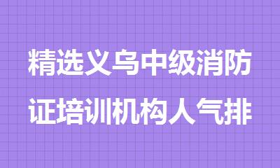 精选义乌中级消防证培训机构人气排行榜名单出炉