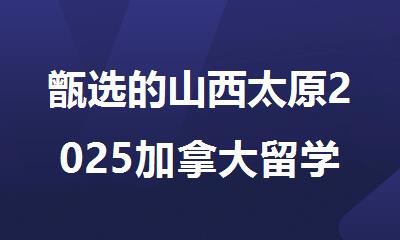 甑选的山西太原2025加拿大留学申请办理中介机构榜首汇总