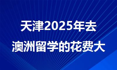 天津2025年去澳洲留学的花费大概需要多少