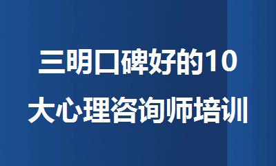 三明口碑好的10大心理咨询师培训机构排行榜名单出炉