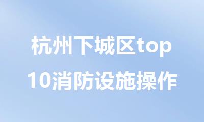 杭州下城区top10消防设施操作员报名培训机构名单全新公布