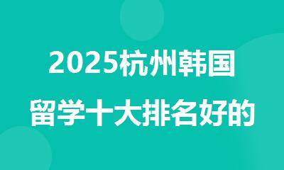 2025杭州韩国留学十大排名好的中介机构名单推荐