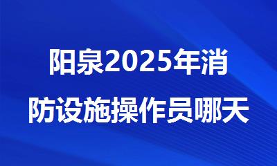 阳泉2025年消防设施操作员哪天报名