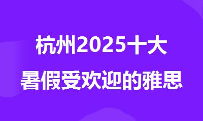 杭州2025十大暑假受欢迎的雅思封闭线下培训机构名单出炉