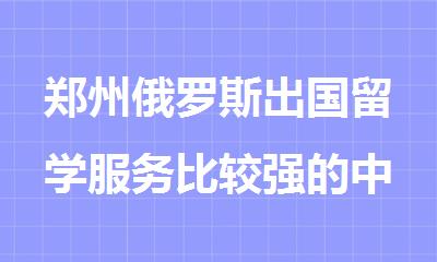 郑州俄罗斯出国留学服务比较强的中介机构名单精选推荐