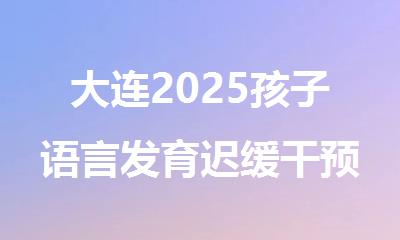 大连2025孩子语言发育迟缓干预中心盘点效果好的