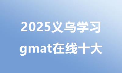 2025义乌学习gmat在线十大排名好的辅导机构名单推荐