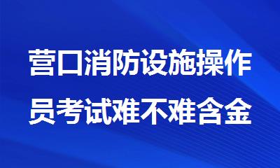 营口消防设施操作员考试难不难含金量到底有多高