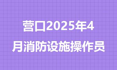 营口2025年4月消防设施操作员报名和考试时间安排
