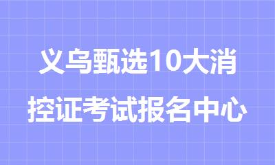 义乌甄选10大消控证考试报名中心排名出炉2025年
