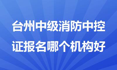 台州中级消防中控证报名哪个机构好精选人气排行榜名单出炉