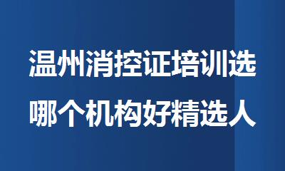 温州消控证培训选哪个机构好精选人气排行榜名单出炉