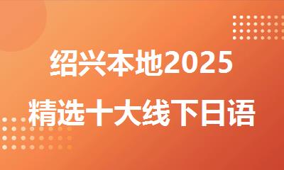 绍兴本地2025精选十大线下日语培训机构名单出炉