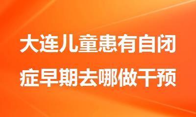 大连儿童患有自闭症早期去哪做干预效果更好