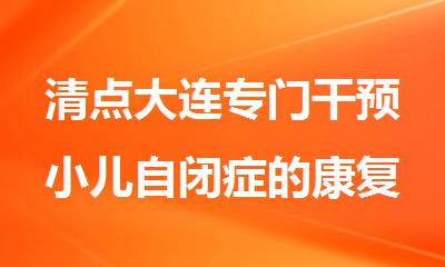 清点大连专门干预小儿自闭症的康复训练机构排名名单公布