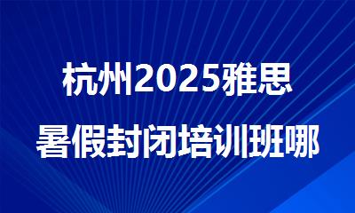 杭州2025雅思暑假封闭培训班哪家效果好排行榜