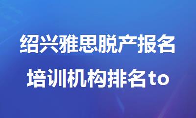 绍兴雅思脱产报名培训机构排名top10名单精选出炉