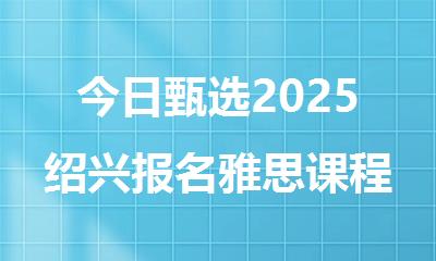 今日甄选2025绍兴报名雅思课程培训机构排行榜名单汇总