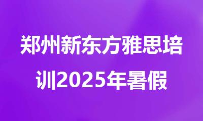 郑州新东方雅思培训2025年暑假住宿班火热推荐