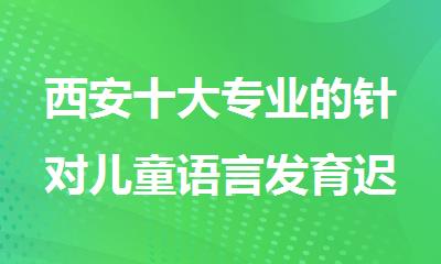 西安十大专业的针对儿童语言发育迟缓康复机构名单汇总