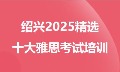绍兴2025精选十大雅思考试培训课程机构名单排名公布