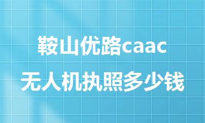 鞍山优路caac无人机执照多少钱能考到