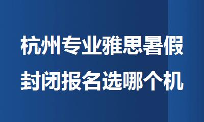杭州专业雅思暑假封闭报名选哪个机构精选人气排行榜名单出炉