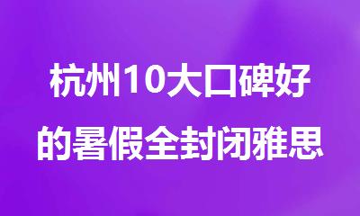 杭州10大口碑好的暑假全封闭雅思培训机构排行榜名单出炉