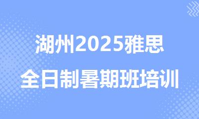 湖州2025雅思全日制暑期班培训机构精选人气排行榜名单出炉