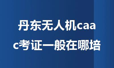 丹东无人机caac考证一般在哪培训比较专业