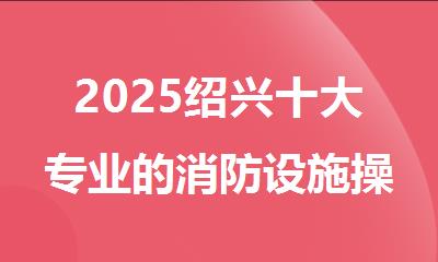 2025绍兴十大专业的消防设施操作员培训机构名单排名一览