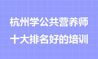 杭州学公共营养师十大排名好的培训机构名单出炉