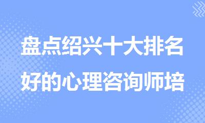 盘点绍兴十大排名好的心理咨询师培训机构实力名单一览