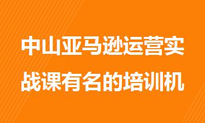 中山亚马逊运营实战课有名的培训机构名单排名汇总