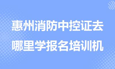 惠州消防中控证去哪里学报名培训机构排名精选名单出炉