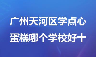 广州天河区学点心蛋糕哪个学校好十大名单榜首公布一览