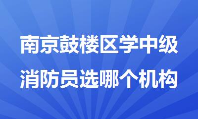 南京鼓楼区学中级消防员选哪个机构好名单排名公布