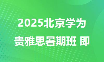 2025北京学为贵雅思暑期班 即将开课优惠速来抢购