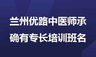 兰州优路中医师承确有专长培训班名单榜首一览