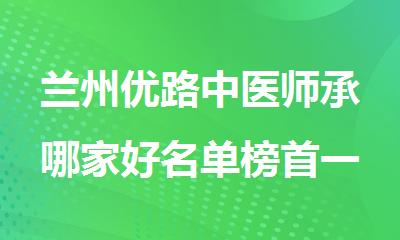 兰州优路中医师承哪家好名单榜首一览
