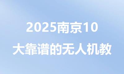 2025南京10大靠谱的无人机教员考试培训机构名单排名一览