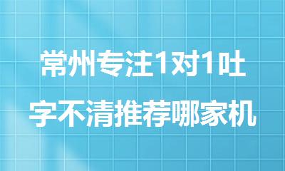 常州专注1对1吐字不清推荐哪家机构名单榜首一览